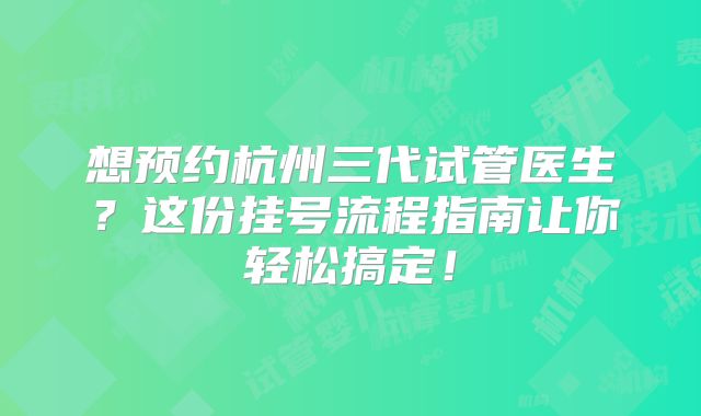 想预约杭州三代试管医生？这份挂号流程指南让你轻松搞定！