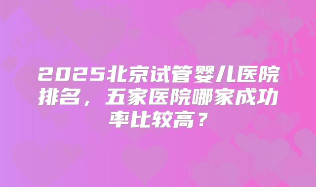 2025北京试管婴儿医院排名,五家医院哪家成功率比较高?
