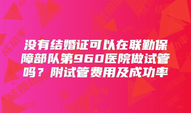 没有结婚证可以在联勤保障部队第960医院做试管吗？附试管费用及成功率
