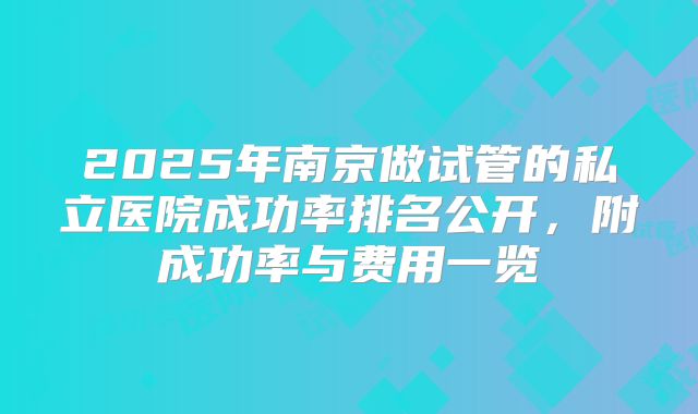 2025年南京做试管的私立医院成功率排名公开，附成功率与费用一览