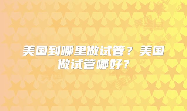 美国到哪里做试管？美国做试管哪好？