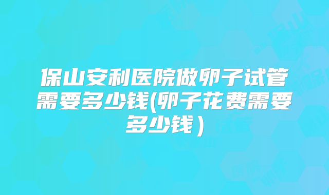 保山安利医院做卵子试管需要多少钱(卵子花费需要多少钱）