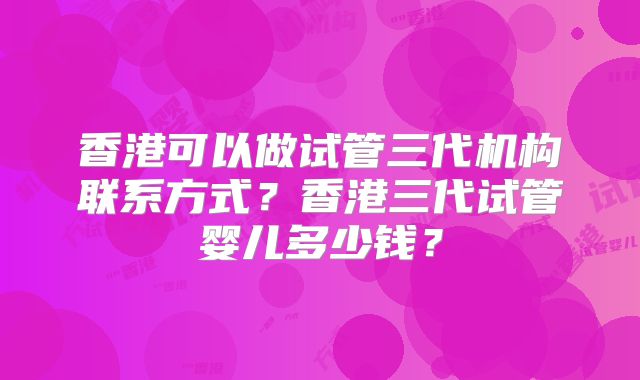 香港可以做试管三代机构联系方式?香港三代试管婴儿多少钱?