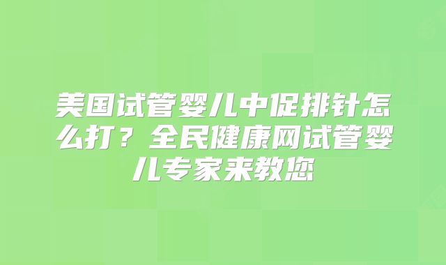 美国试管婴儿中促排针怎么打？全民健康网试管婴儿专家来教您