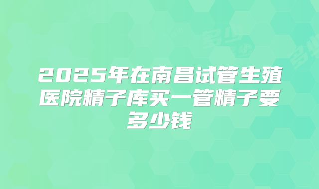 2025年在南昌试管生殖医院精子库买一管精子要多少钱