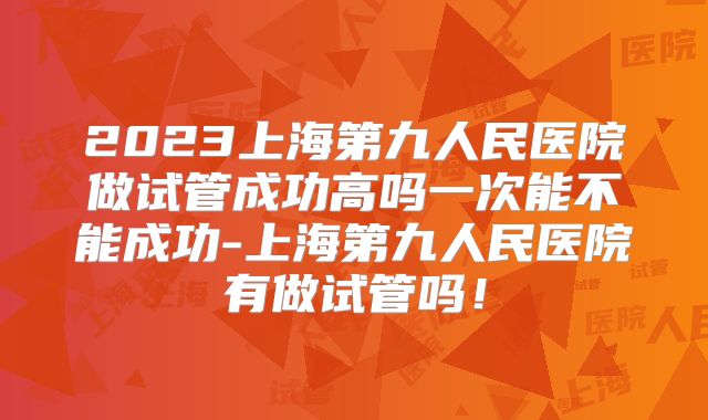 2023上海第九人民医院做试管成功高吗一次能不能成功-上海第九人民医院有做试管吗！