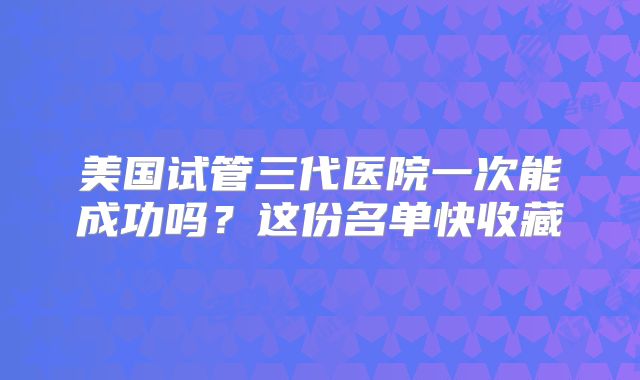 美国试管三代医院一次能成功吗?这份名单快收藏