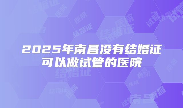 2025年南昌没有结婚证可以做试管的医院