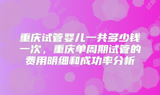 重庆试管婴儿一共多少钱一次,重庆单周期试管的费用明细和成功率分析