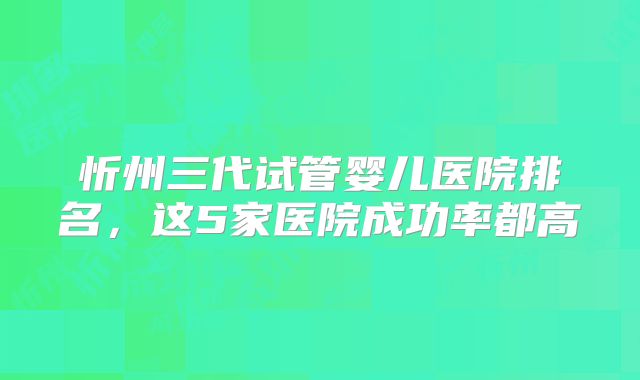 忻州三代试管婴儿医院排名，这5家医院成功率都高
