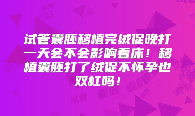 试管囊胚移植完绒促晚打一天会不会影响着床!移植囊胚打了绒促不怀孕也双杠吗!