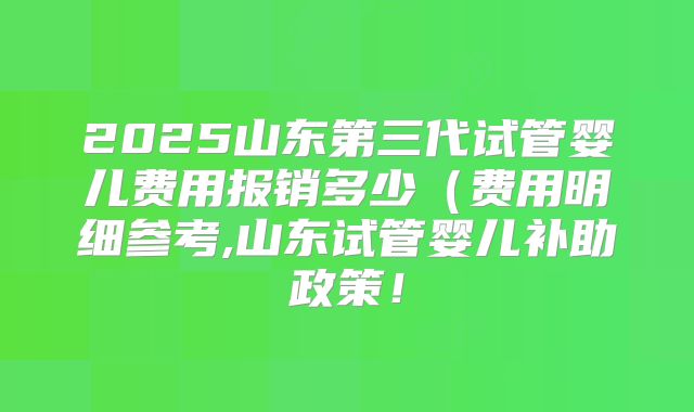 2025山东第三代试管婴儿费用报销多少(费用明细参考,山东试管婴儿补助政策!
