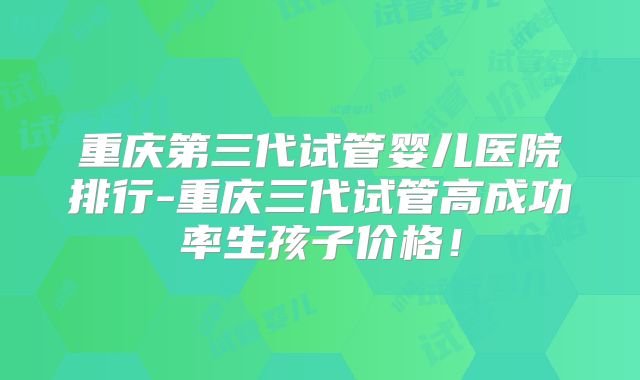 重庆第三代试管婴儿医院排行-重庆三代试管高成功率生孩子价格！