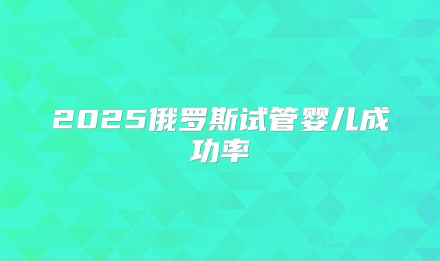 2025俄罗斯试管婴儿成功率