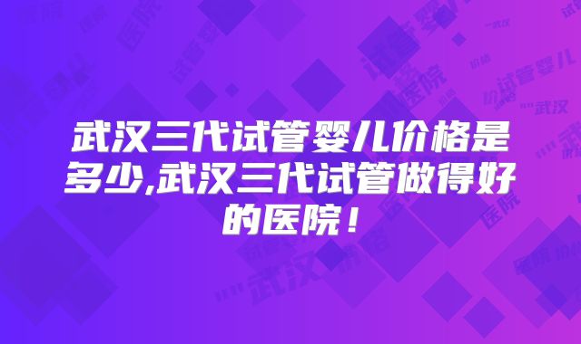 武汉三代试管婴儿价格是多少,武汉三代试管做得好的医院！
