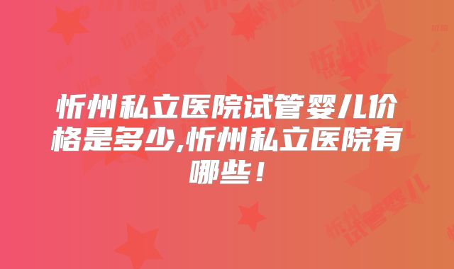忻州私立医院试管婴儿价格是多少,忻州私立医院有哪些！