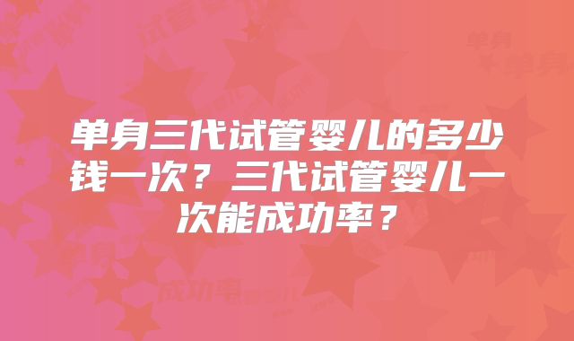 单身三代试管婴儿的多少钱一次？三代试管婴儿一次能成功率？