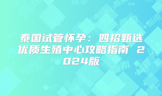 泰国试管怀孕：四招甄选优质生殖中心攻略指南 2024版