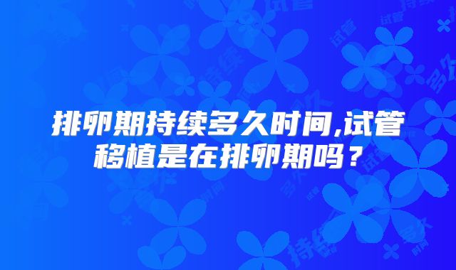 排卵期持续多久时间,试管移植是在排卵期吗？