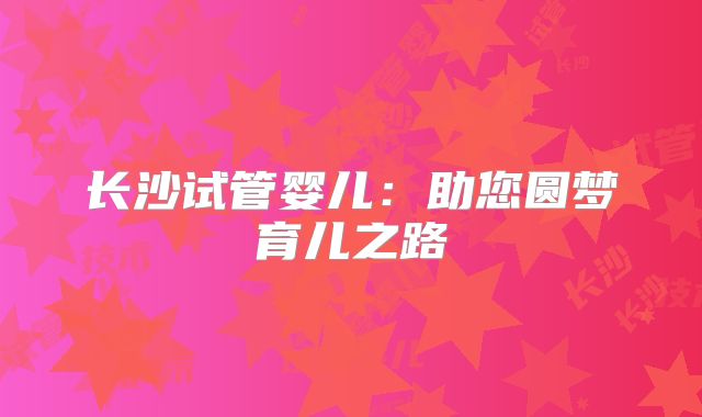 长沙试管婴儿:助您圆梦育儿之路