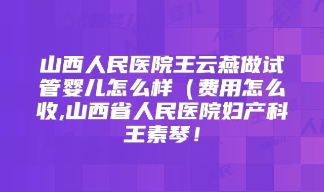 山西人民医院王云燕做试管婴儿怎么样(费用怎么收,山西省人民医院妇产科王素琴!