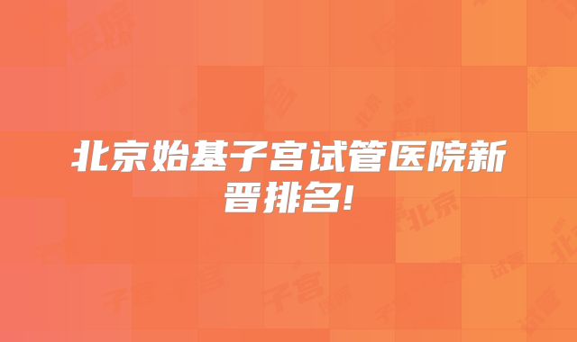 北京始基子宫试管医院新晋排名!