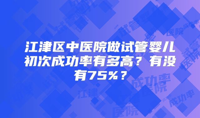 江津区中医院做试管婴儿初次成功率有多高？有没有75%？