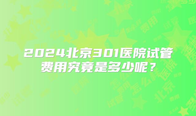 2024北京301医院试管费用究竟是多少呢?