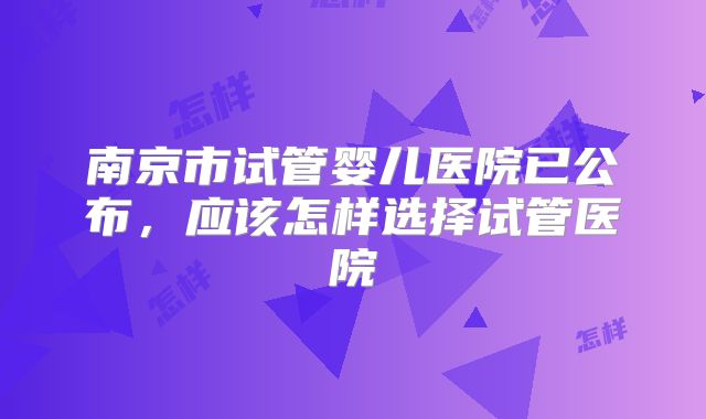 南京市试管婴儿医院已公布,应该怎样选择试管医院