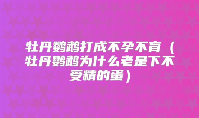 牡丹鹦鹉打成不孕不育（牡丹鹦鹉为什么老是下不受精的蛋）