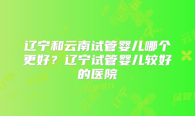 辽宁和云南试管婴儿哪个更好?辽宁试管婴儿较好的医院