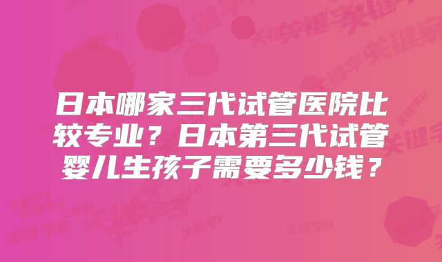 日本哪家三代试管医院比较专业？日本第三代试管婴儿生孩子需要多少钱？