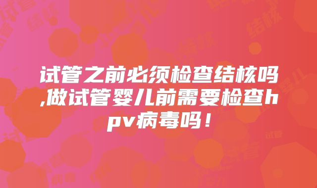 试管之前必须检查结核吗,做试管婴儿前需要检查hpv病毒吗！