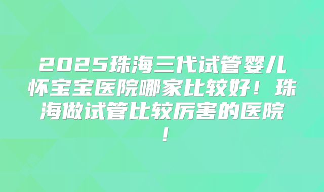 2025珠海三代试管婴儿怀宝宝医院哪家比较好!珠海做试管比较厉害的医院!