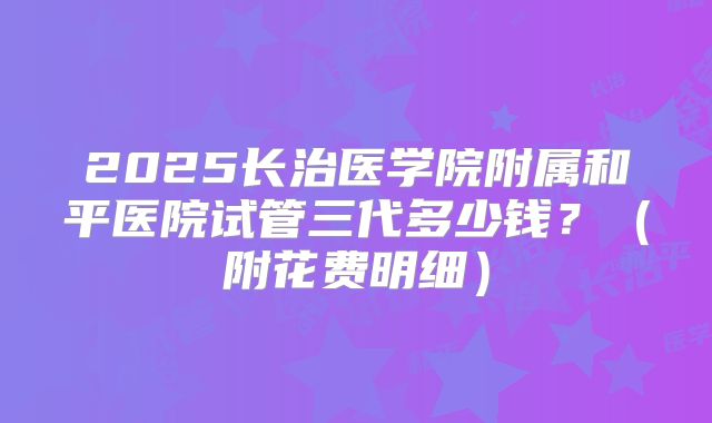 2025长治医学院附属和平医院试管三代多少钱？（附花费明细）