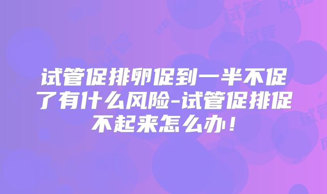 试管促排卵促到一半不促了有什么风险-试管促排促不起来怎么办!