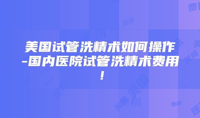 美国试管洗精术如何操作-国内医院试管洗精术费用!
