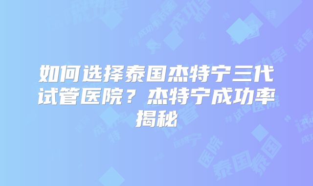 如何选择泰国杰特宁三代试管医院？杰特宁成功率揭秘
