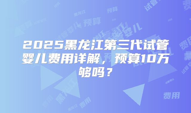 2025黑龙江第三代试管婴儿费用详解，预算10万够吗？