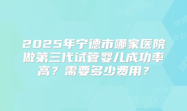 2025年宁德市哪家医院做第三代试管婴儿成功率高？需要多少费用？