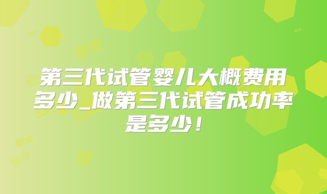 第三代试管婴儿大概费用多少_做第三代试管成功率是多少！