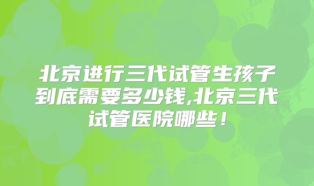 北京进行三代试管生孩子到底需要多少钱,北京三代试管医院哪些!