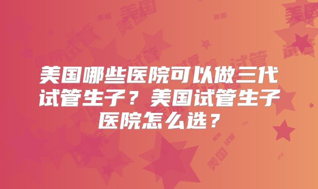 美国哪些医院可以做三代试管生子？美国试管生子医院怎么选？