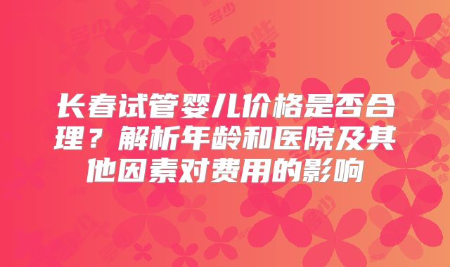 长春试管婴儿价格是否合理？解析年龄和医院及其他因素对费用的影响