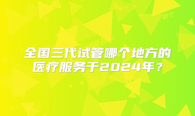 全国三代试管哪个地方的医疗服务于2024年？