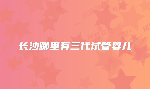 长沙哪里有三代试管婴儿