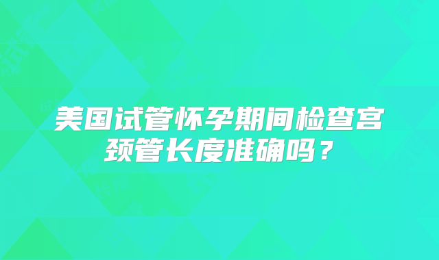 美国试管怀孕期间检查宫颈管长度准确吗?