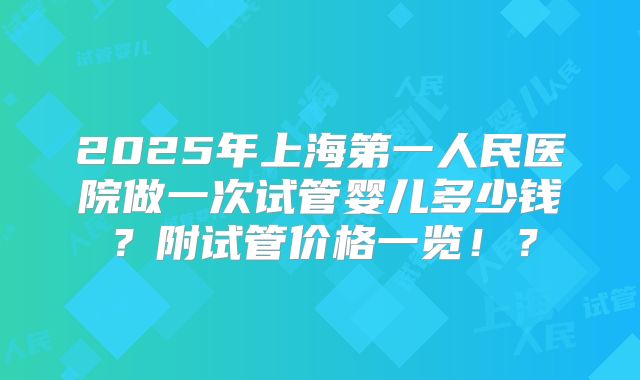 2025年上海第一人民医院做一次试管婴儿多少钱？附试管价格一览！？
