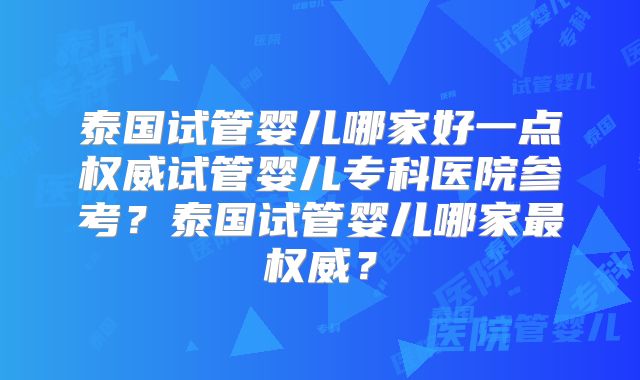 泰国试管婴儿哪家好一点权威试管婴儿专科医院参考？泰国试管婴儿哪家最权威？