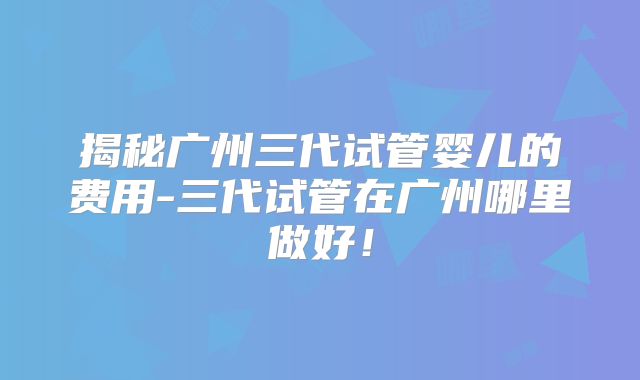 揭秘广州三代试管婴儿的费用-三代试管在广州哪里做好！